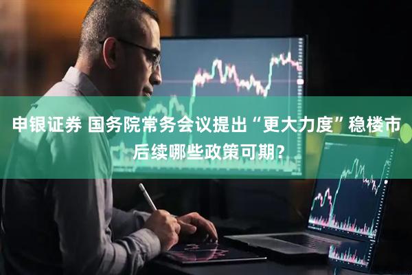 申银证券 国务院常务会议提出“更大力度”稳楼市 后续哪些政策可期？