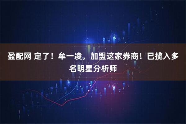 盈配网 定了！牟一凌，加盟这家券商！已揽入多名明星分析师