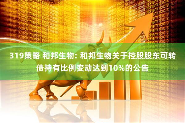 319策略 和邦生物: 和邦生物关于控股股东可转债持有比例变动达到10%的公告
