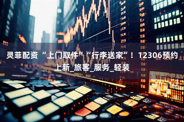 灵菲配资 “上门取件”“行李送家”！12306预约上新_旅客_服务_轻装
