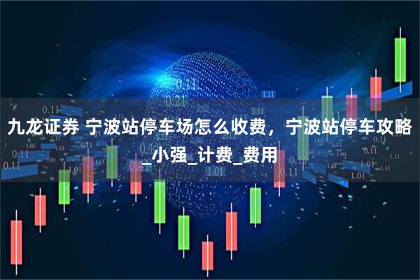九龙证券 宁波站停车场怎么收费，宁波站停车攻略_小强_计费_费用