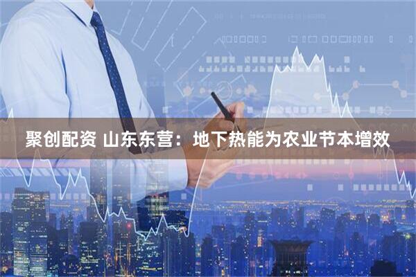 聚创配资 山东东营：地下热能为农业节本增效