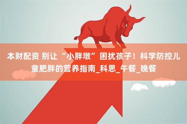 本财配资 别让 “小胖墩” 困扰孩子！科学防控儿童肥胖的营养指南_科思_午餐_晚餐