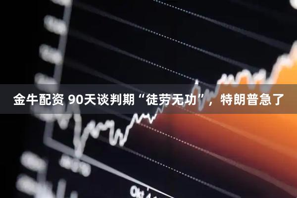 金牛配资 90天谈判期“徒劳无功”，特朗普急了