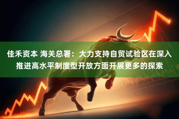佳禾资本 海关总署：大力支持自贸试验区在深入推进高水平制度型开放方面开展更多的探索