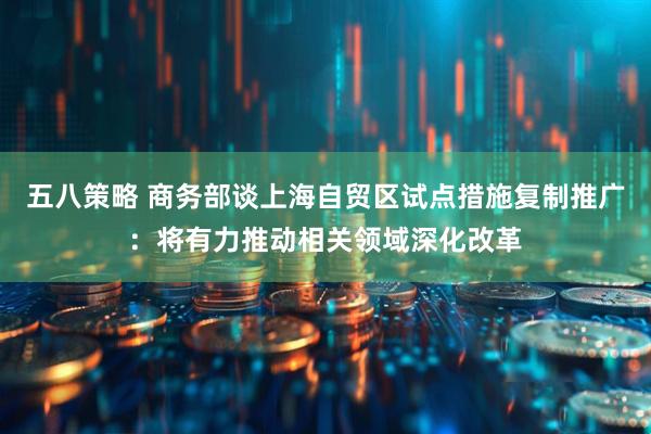 五八策略 商务部谈上海自贸区试点措施复制推广：将有力推动相关领域深化改革