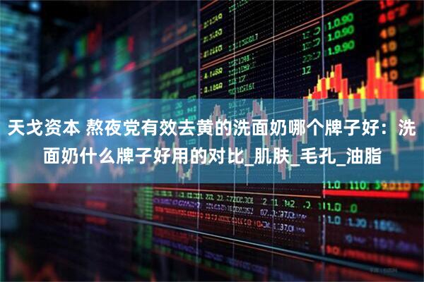 天戈资本 熬夜党有效去黄的洗面奶哪个牌子好：洗面奶什么牌子好用的对比_肌肤_毛孔_油脂