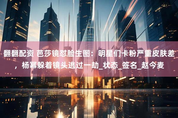 翻翻配资 芭莎镜怼脸生图：明星们卡粉严重皮肤差，杨幂躲着镜头逃过一劫_状态_签名_赵今麦