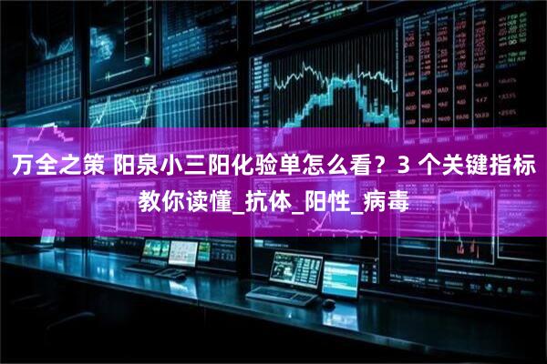 万全之策 阳泉小三阳化验单怎么看？3 个关键指标教你读懂_抗体_阳性_病毒