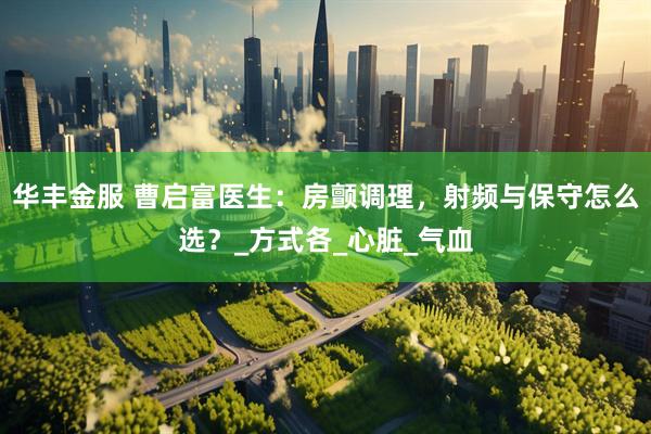 华丰金服 曹启富医生：房颤调理，射频与保守怎么选？_方式各_心脏_气血