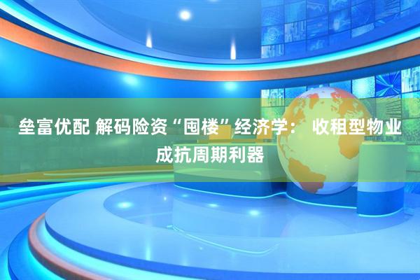 垒富优配 解码险资“囤楼”经济学： 收租型物业成抗周期利器