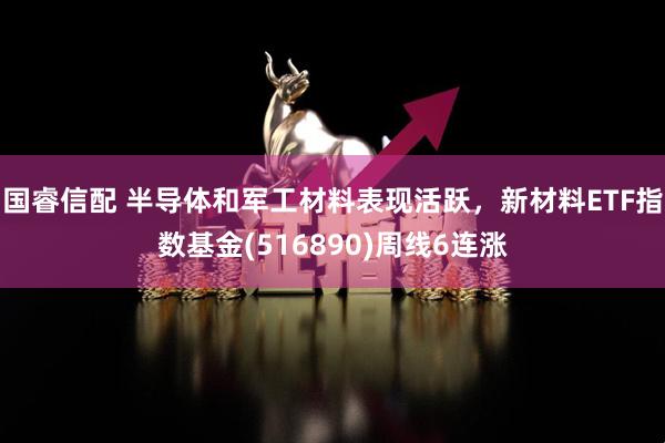 国睿信配 半导体和军工材料表现活跃，新材料ETF指数基金(516890)周线6连涨