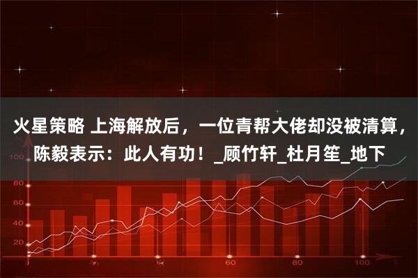 火星策略 上海解放后，一位青帮大佬却没被清算，陈毅表示：此人有功！_顾竹轩_杜月笙_地下