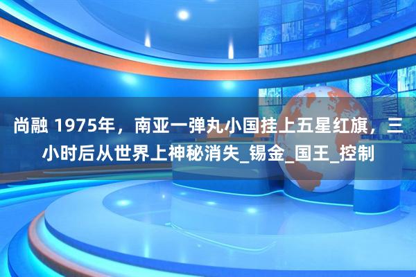 尚融 1975年，南亚一弹丸小国挂上五星红旗，三小时后从世界上神秘消失_锡金_国王_控制