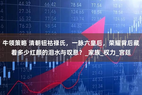牛领策略 清朝钮祜禄氏，一脉六皇后，荣耀背后藏着多少红颜的泪水与叹息？_家族_权力_宫廷
