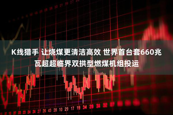 K线猎手 让烧煤更清洁高效 世界首台套660兆瓦超超临界双拱型燃煤机组投运
