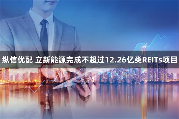 纵信优配 立新能源完成不超过12.26亿类REITs项目