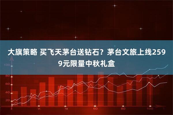 大旗策略 买飞天茅台送钻石？茅台文旅上线2599元限量中秋礼盒