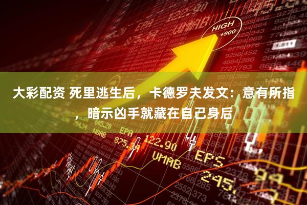 大彩配资 死里逃生后，卡德罗夫发文：意有所指，暗示凶手就藏在自己身后
