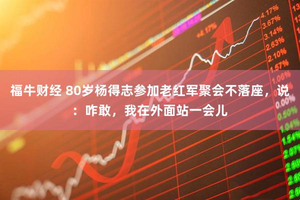 福牛财经 80岁杨得志参加老红军聚会不落座，说：咋敢，我在外面站一会儿
