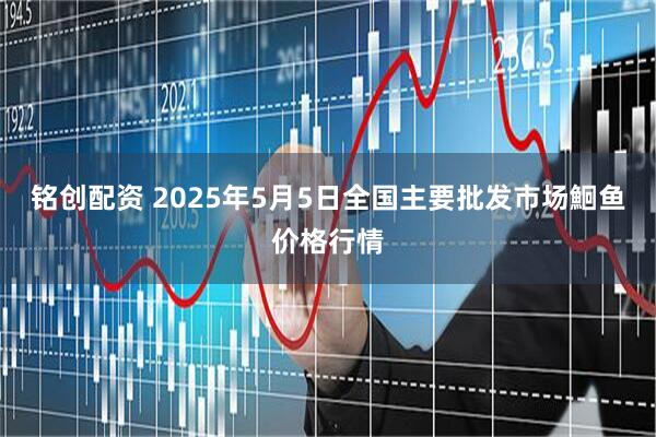 铭创配资 2025年5月5日全国主要批发市场鮰鱼价格行情