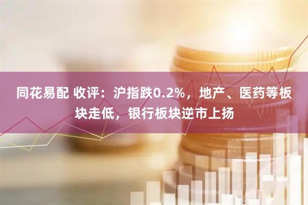 同花易配 收评：沪指跌0.2%，地产、医药等板块走低，银行板块逆市上扬