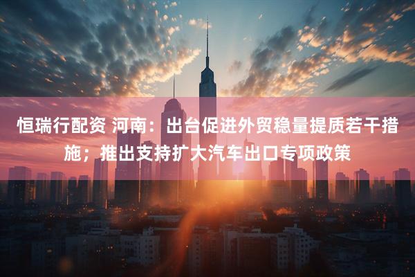 恒瑞行配资 河南：出台促进外贸稳量提质若干措施；推出支持扩大汽车出口专项政策
