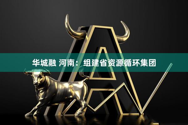 华城融 河南：组建省资源循环集团