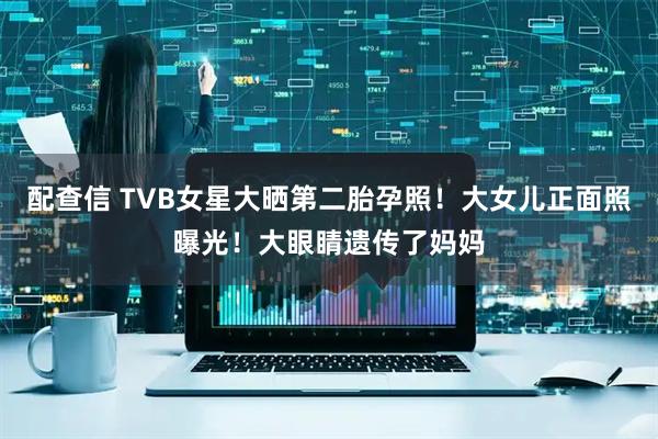 配查信 TVB女星大晒第二胎孕照！大女儿正面照曝光！大眼睛遗传了妈妈