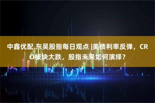 中鑫优配 东吴股指每日观点 |美债利率反弹，CRO板块大跌，股指未来如何演绎？