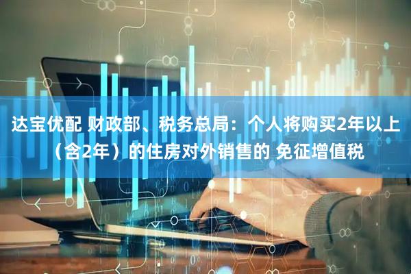 达宝优配 财政部、税务总局:个人将购买2年以上(含2年)的住房对外销售的 免征增值税