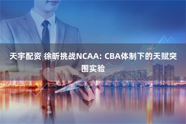天宇配资 徐昕挑战NCAA: CBA体制下的天赋突围实验