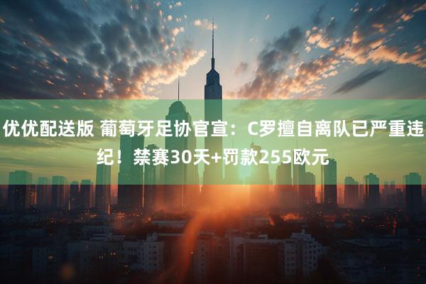 优优配送版 葡萄牙足协官宣：C罗擅自离队已严重违纪！禁赛30天+罚款255欧元