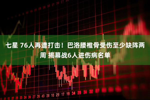 七星 76人再遭打击！巴洛腰椎骨受伤至少缺阵两周 揭幕战6人进伤病名单